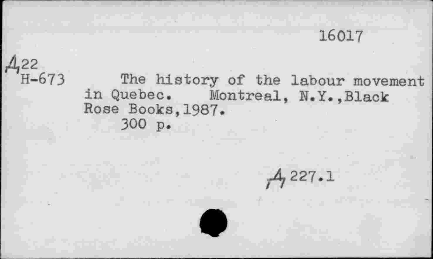 ﻿16017
422
H-673
The history of the labour movement in Quebec. Montreal, N.Y.,Black Rose Books,1987.
300 p.
^227.1